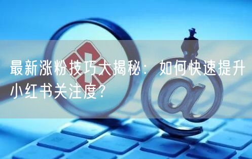 最新涨粉技巧大揭秘：如何快速提升小红书关注度？