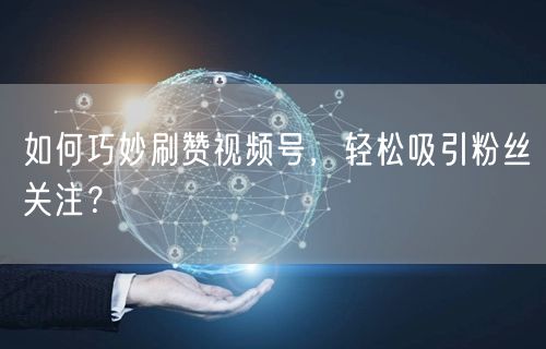 如何巧妙刷赞视频号，轻松吸引粉丝关注？