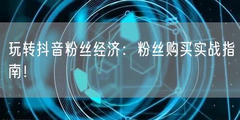 玩转抖音粉丝经济：粉丝购买实战指南！