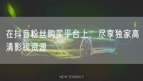 在抖音粉丝购买平台上，尽享独家高清影视资源