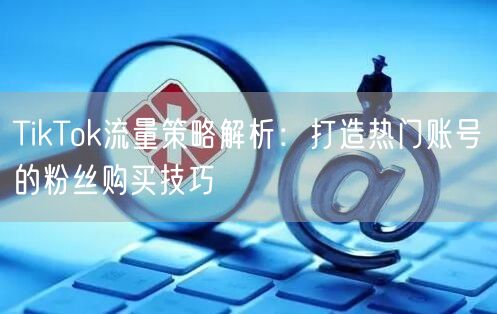 TikTok流量策略解析：打造热门账号的粉丝购买技巧
