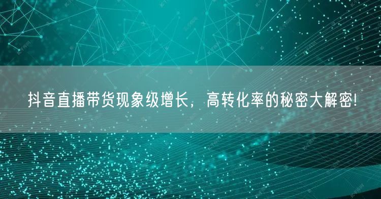 抖音直播带货现象级增长，高转化率的秘密大解密!