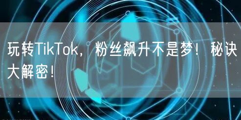 玩转TikTok，粉丝飙升不是梦！秘诀大解密！