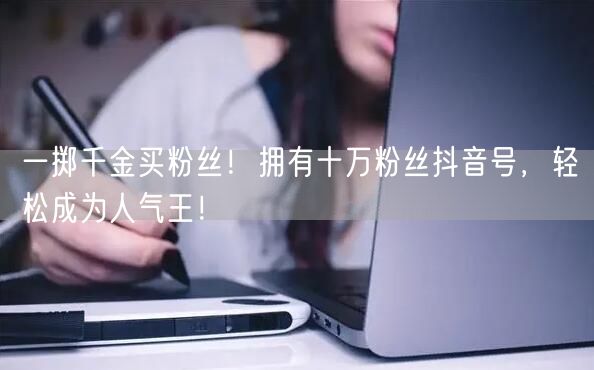 一掷千金买粉丝！拥有十万粉丝抖音号，轻松成为人气王！