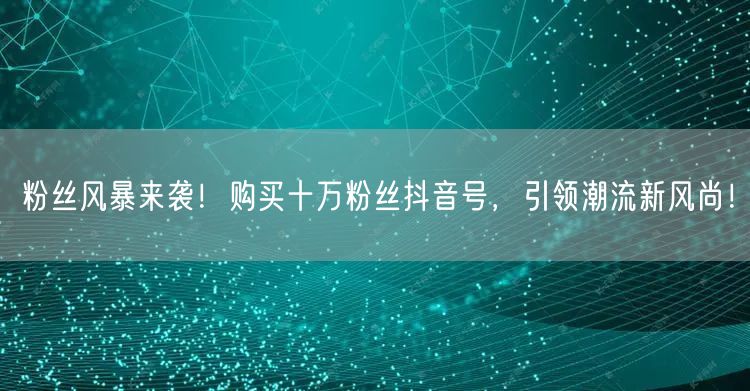 粉丝风暴来袭！购买十万粉丝抖音号，引领潮流新风尚！