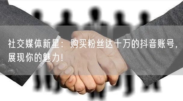 社交媒体新星：购买粉丝达十万的抖音账号，展现你的魅力！
