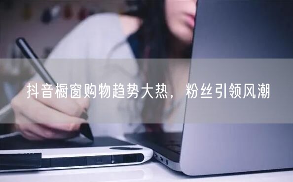 抖音橱窗购物趋势大热，粉丝引领风潮