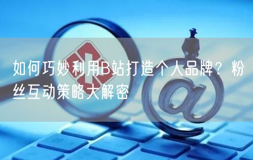 如何巧妙利用B站打造个人品牌？粉丝互动策略大解密