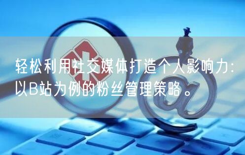 轻松利用社交媒体打造个人影响力：以B站为例的粉丝管理策略。