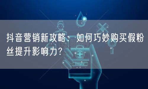 抖音营销新攻略：如何巧妙购买假粉丝提升影响力？