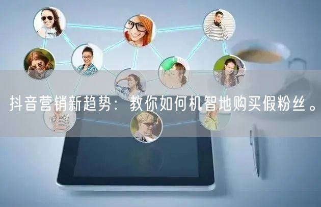 抖音营销新趋势：教你如何机智地购买假粉丝。
