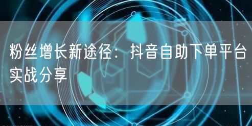 粉丝增长新途径：抖音自助下单平台实战分享