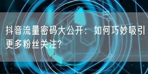 抖音流量密码大公开：如何巧妙吸引更多粉丝关注?