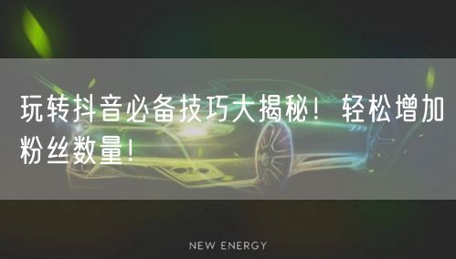 玩转抖音必备技巧大揭秘！轻松增加粉丝数量！