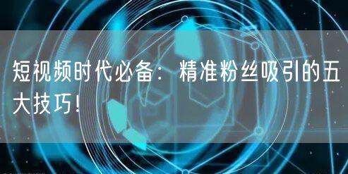 短视频时代必备：精准粉丝吸引的五大技巧！
