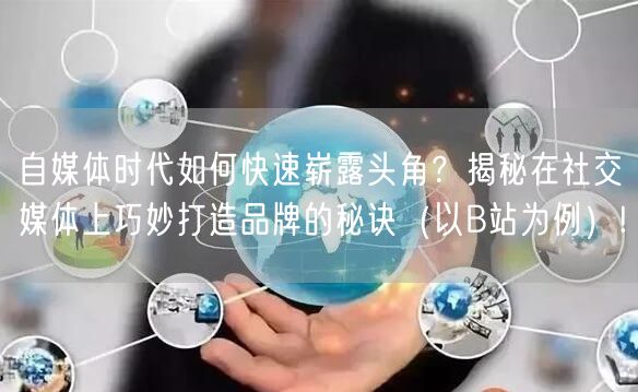自媒体时代如何快速崭露头角？揭秘在社交媒体上巧妙打造品牌的秘诀（以B站为例）!