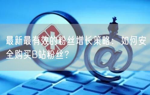 最新最有效的粉丝增长策略：如何安全购买B站粉丝？