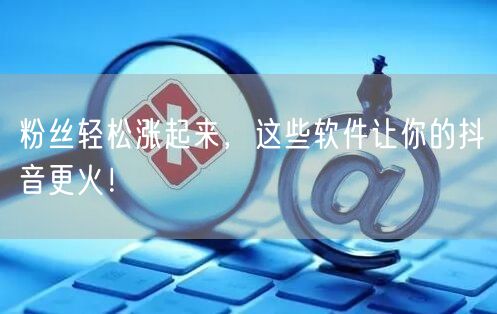粉丝轻松涨起来，这些软件让你的抖音更火！