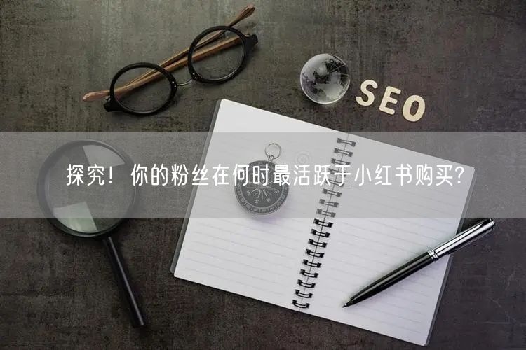 探究！你的粉丝在何时最活跃于小红书购买?