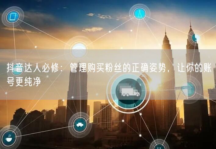 抖音达人必修：管理购买粉丝的正确姿势，让你的账号更纯净