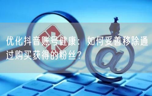 优化抖音账号健康：如何妥善移除通过购买获得的粉丝？