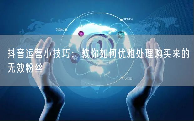 抖音运营小技巧：教你如何优雅处理购买来的无效粉丝