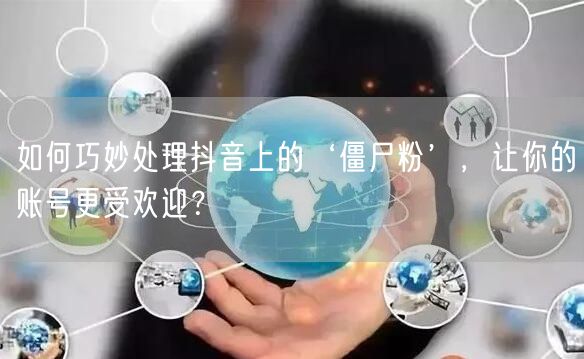 如何巧妙处理抖音上的‘僵尸粉’，让你的账号更受欢迎？