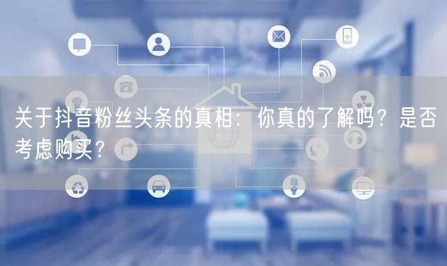 关于抖音粉丝头条的真相：你真的了解吗？是否考虑购买？