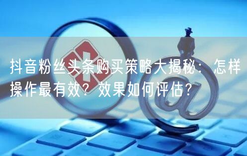 抖音粉丝头条购买策略大揭秘：怎样操作最有效？效果如何评估？