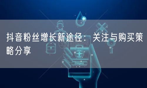 抖音粉丝增长新途径：关注与购买策略分享