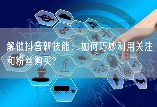 解锁抖音新技能：如何巧妙利用关注和粉丝购买?