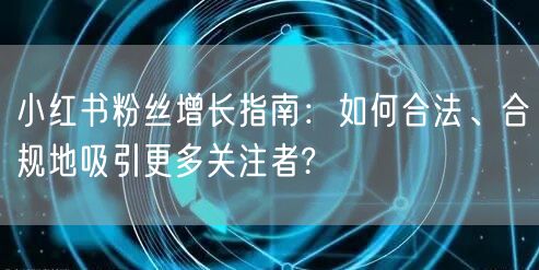 小红书粉丝增长指南：如何合法、合规地吸引更多关注者?