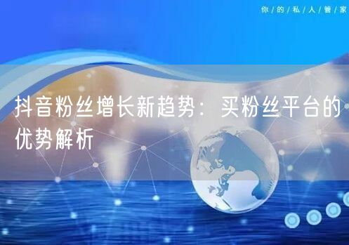 抖音粉丝增长新趋势：买粉丝平台的优势解析