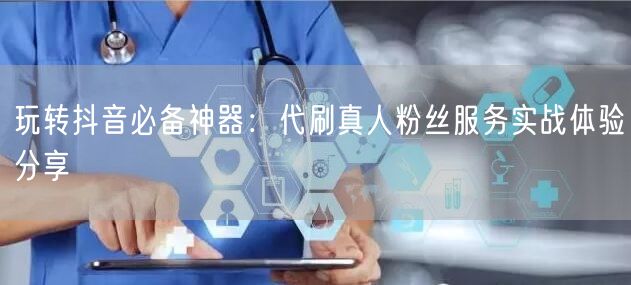 玩转抖音必备神器：代刷真人粉丝服务实战体验分享