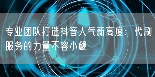 专业团队打造抖音人气新高度：代刷服务的力量不容小觑