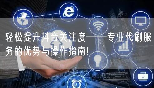 轻松提升抖音关注度——专业代刷服务的优势与操作指南!