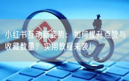小红书互动新姿势：如何提升点赞与收藏数量？实用教程来袭！